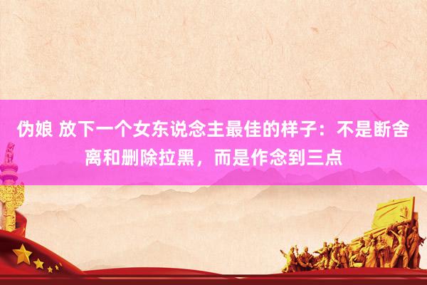 伪娘 放下一个女东说念主最佳的样子：不是断舍离和删除拉黑，而是作念到三点