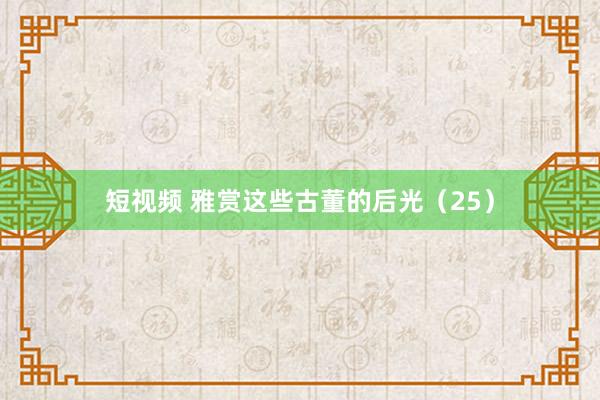 短视频 雅赏这些古董的后光（25）