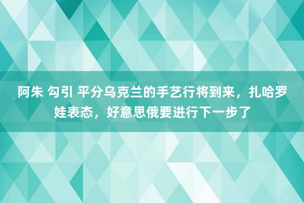 阿朱 勾引 平分乌克兰的手艺行将到来，扎哈罗娃表态，好意思俄要进行下一步了