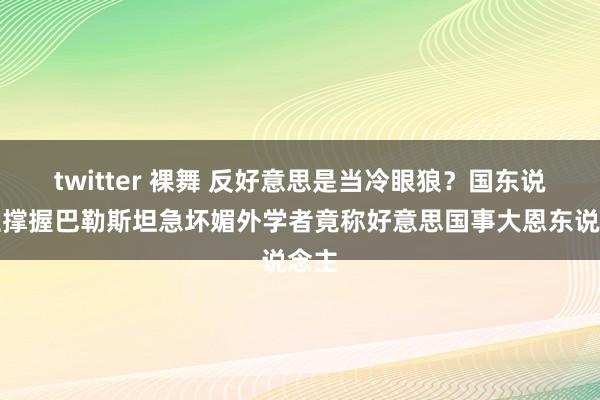 twitter 裸舞 反好意思是当冷眼狼？国东说念主撑握巴勒斯坦急坏媚外学者竟称好意思国事大恩东说念主