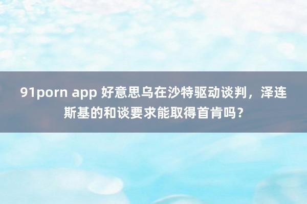 91porn app 好意思乌在沙特驱动谈判，泽连斯基的和谈要求能取得首肯吗？