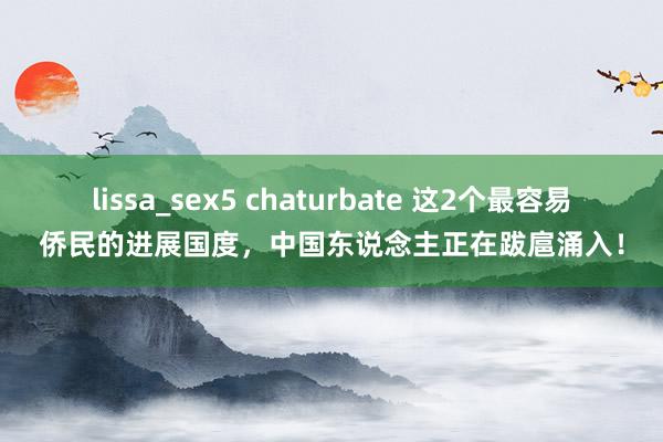 lissa_sex5 chaturbate 这2个最容易侨民的进展国度，中国东说念主正在跋扈涌入！