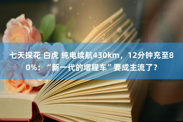 七天探花 白虎 纯电续航430km，12分钟充至80%：“新一代的增程车”要成主流了？