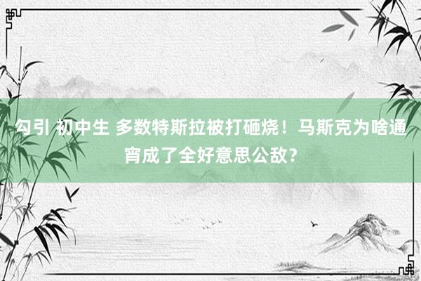 勾引 初中生 多数特斯拉被打砸烧！马斯克为啥通宵成了全好意思公敌？