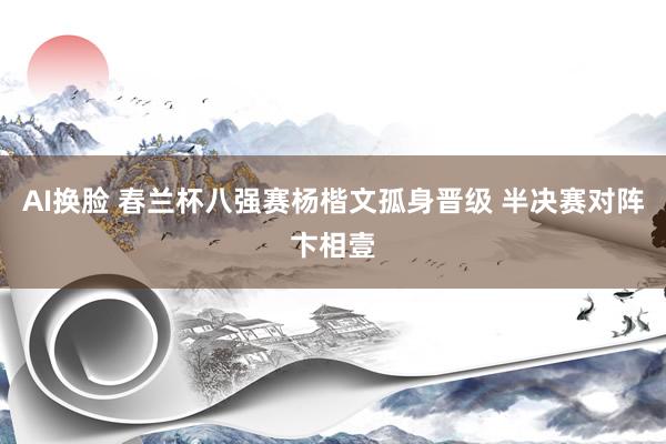 AI换脸 春兰杯八强赛杨楷文孤身晋级 半决赛对阵卞相壹