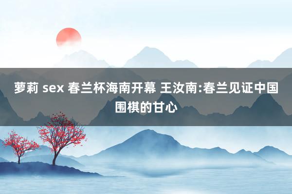 萝莉 sex 春兰杯海南开幕 王汝南:春兰见证中国围棋的甘心