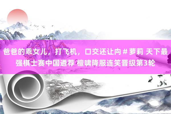 爸爸的乖女儿，打飞机，口交还让禸＃萝莉 天下最强棋士赛中国遴荐 檀啸降服连笑晋级第3轮