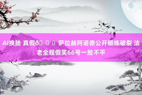 AI换脸 真假👀萨拉赫阿诺德公开锻练破裂 法老全程假笑66号一脸不平