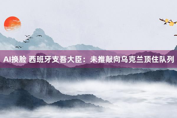 AI换脸 西班牙支吾大臣：未推敲向乌克兰顶住队列