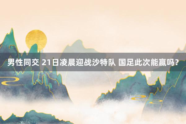 男性同交 21日凌晨迎战沙特队 国足此次能赢吗？