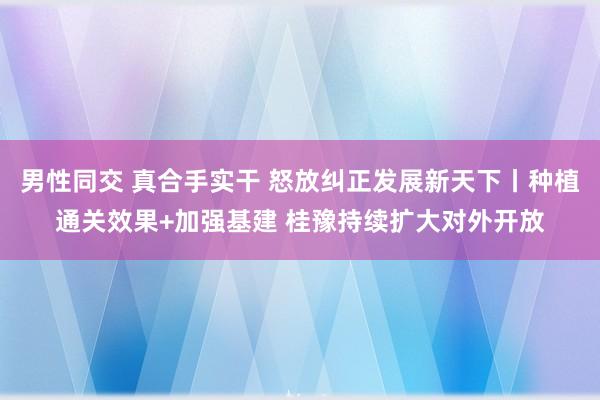 男性同交 真合手实干 怒放纠正发展新天下丨种植通关效果+加强基建 桂豫持续扩大对外开放