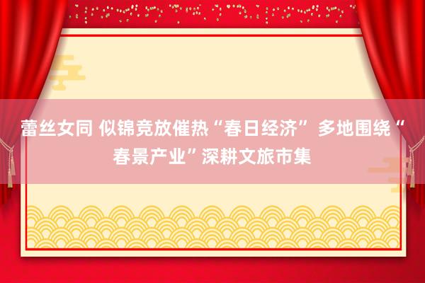 蕾丝女同 似锦竞放催热“春日经济” 多地围绕“春景产业”深耕文旅市集
