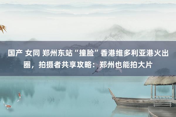 国产 女同 郑州东站“撞脸”香港维多利亚港火出圈，拍摄者共享攻略：郑州也能拍大片