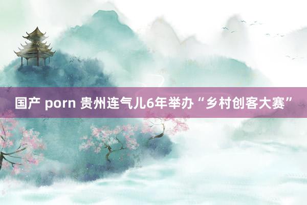 国产 porn 贵州连气儿6年举办“乡村创客大赛”