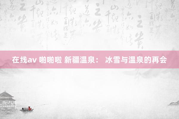 在线av 啪啪啦 新疆温泉： 冰雪与温泉的再会
