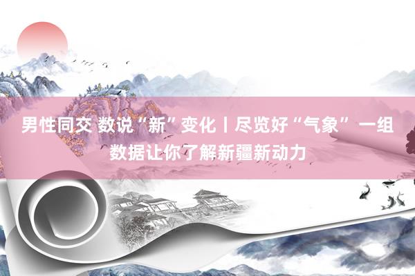 男性同交 数说“新”变化丨尽览好“气象” 一组数据让你了解新疆新动力
