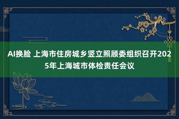 AI换脸 上海市住房城乡竖立照顾委组织召开2025年上海城市体检责任会议