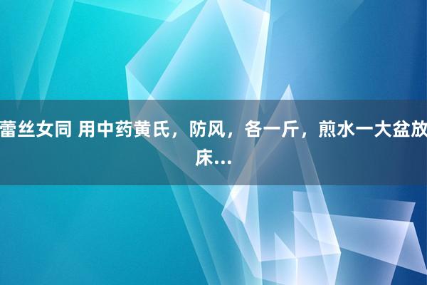 蕾丝女同 用中药黄氏，防风，各一斤，煎水一大盆放床...