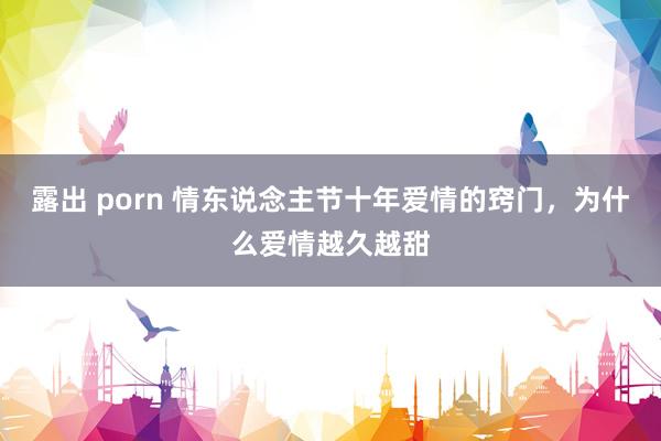 露出 porn 情东说念主节十年爱情的窍门，为什么爱情越久越甜