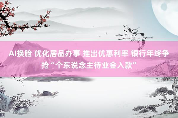 AI换脸 优化居品办事 推出优惠利率 银行年终争抢“个东说念主待业金入款”