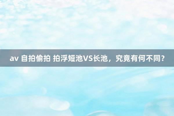 av 自拍偷拍 拍浮短池VS长池，究竟有何不同？