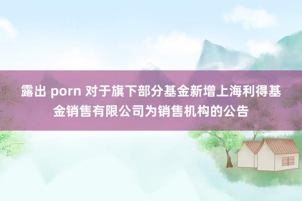 露出 porn 对于旗下部分基金新增上海利得基金销售有限公司为销售机构的公告