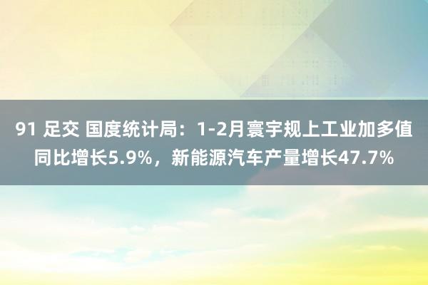 91 足交 国度统计局：1-2月寰宇规上工业加多值同比增长5.9%，新能源汽车产量增长47.7%