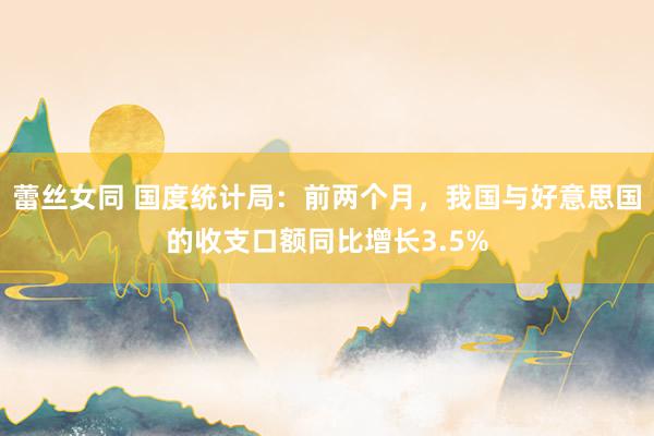 蕾丝女同 国度统计局：前两个月，我国与好意思国的收支口额同比增长3.5%