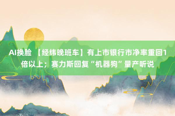 AI换脸 【经纬晚班车】有上市银行市净率重回1倍以上；赛力斯回复“机器狗”量产听说
