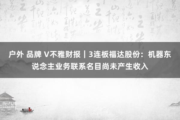 户外 品牌 V不雅财报｜3连板福达股份：机器东说念主业务联系名目尚未产生收入