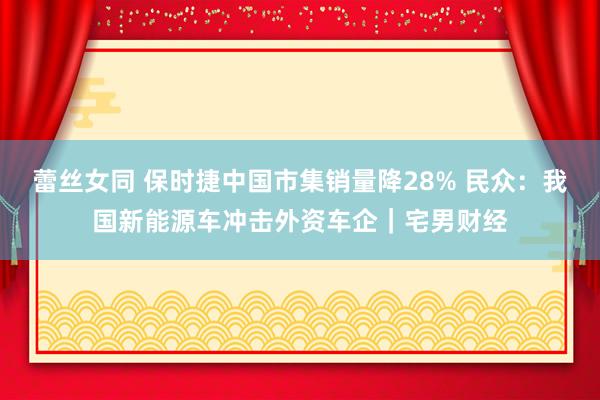 蕾丝女同 保时捷中国市集销量降28% 民众：我国新能源车冲击外资车企｜宅男财经