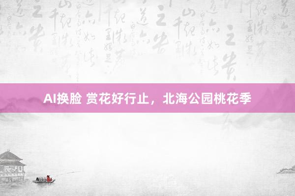 AI换脸 赏花好行止，北海公园桃花季
