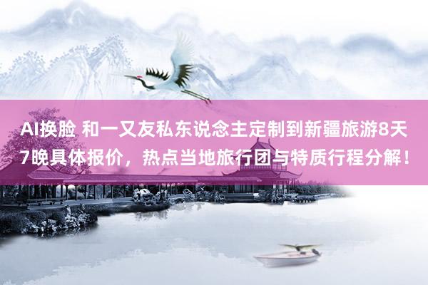 AI换脸 和一又友私东说念主定制到新疆旅游8天7晚具体报价，热点当地旅行团与特质行程分解！
