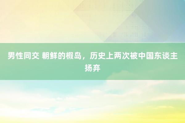 男性同交 朝鲜的椵岛，历史上两次被中国东谈主扬弃
