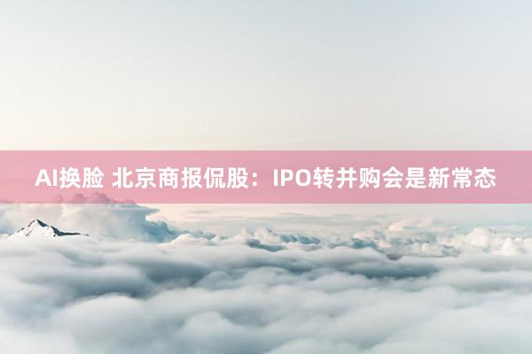 AI换脸 北京商报侃股：IPO转并购会是新常态