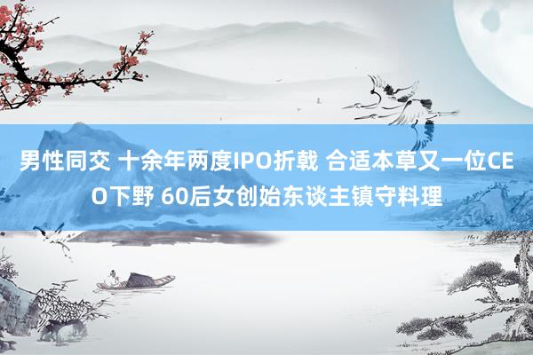 男性同交 十余年两度IPO折戟 合适本草又一位CEO下野 60后女创始东谈主镇守料理