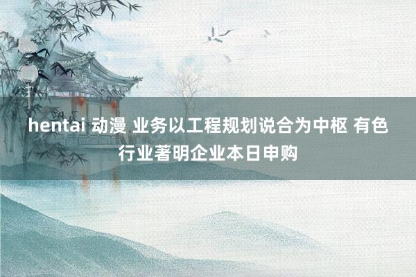 hentai 动漫 业务以工程规划说合为中枢 有色行业著明企业本日申购