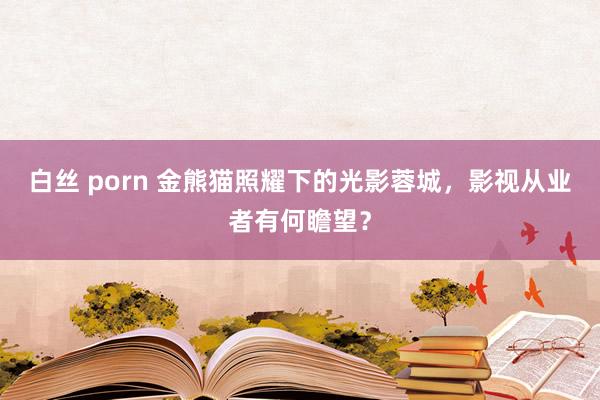 白丝 porn 金熊猫照耀下的光影蓉城，影视从业者有何瞻望？