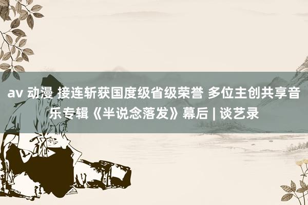av 动漫 接连斩获国度级省级荣誉 多位主创共享音乐专辑《半说念落发》幕后 | 谈艺录