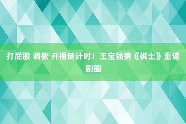 打屁股 调教 开播倒计时！王宝强携《棋士》重返剧圈