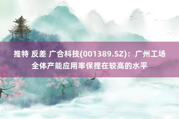推特 反差 广合科技(001389.SZ)：广州工场全体产能应用率保捏在较高的水平