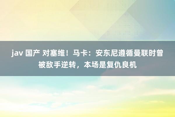 jav 国产 对塞维！马卡：安东尼遵循曼联时曾被敌手逆转，本场是复仇良机