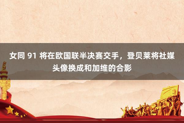 女同 91 将在欧国联半决赛交手，登贝莱将社媒头像换成和加维的合影