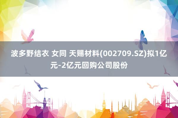波多野结衣 女同 天赐材料(002709.SZ)拟1亿元-2亿元回购公司股份
