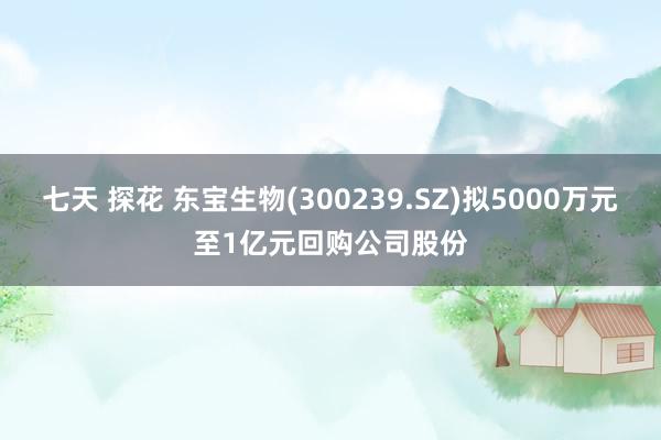 七天 探花 东宝生物(300239.SZ)拟5000万元至1亿元回购公司股份