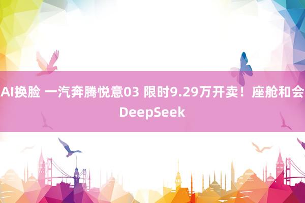 AI换脸 一汽奔腾悦意03 限时9.29万开卖！座舱和会DeepSeek