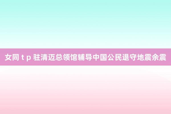 女同 t p 驻清迈总领馆辅导中国公民退守地震余震