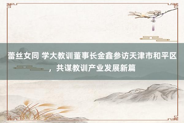 蕾丝女同 学大教训董事长金鑫参访天津市和平区，共谋教训产业发展新篇