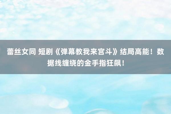 蕾丝女同 短剧《弹幕教我来宫斗》结局高能！数据线缠绕的金手指狂飙！