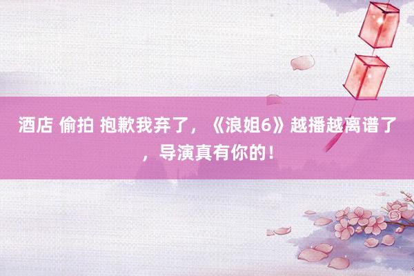 酒店 偷拍 抱歉我弃了，《浪姐6》越播越离谱了，导演真有你的！